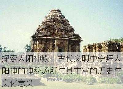 探索太阳神殿：古代文明中崇拜太阳神的神秘场所与其丰富的历史与文化意义