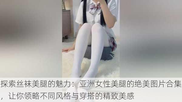 探索丝袜美腿的魅力：亚洲女性美腿的绝美图片合集，让你领略不同风格与穿搭的精致美感