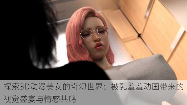 探索3D动漫美女的奇幻世界：被乳羞羞动画带来的视觉盛宴与情感共鸣