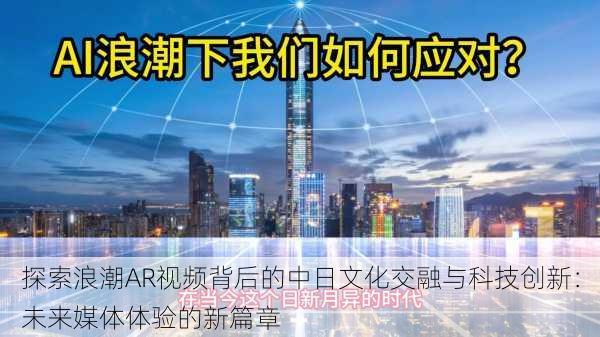 探索浪潮AR视频背后的中日文化交融与科技创新：未来媒体体验的新篇章