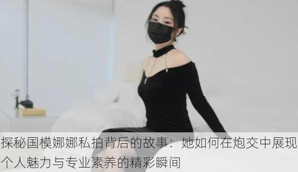 探秘国模娜娜私拍背后的故事：她如何在炮交中展现个人魅力与专业素养的精彩瞬间