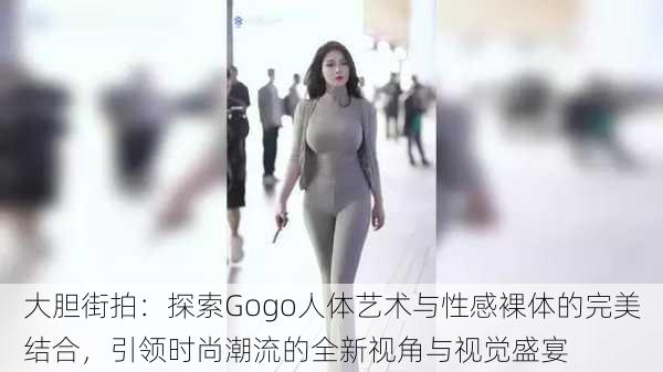 大胆街拍：探索Gogo人体艺术与性感裸体的完美结合，引领时尚潮流的全新视角与视觉盛宴