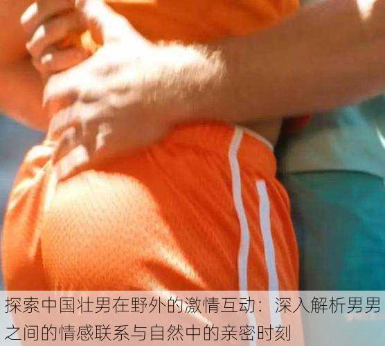 探索中国壮男在野外的激情互动：深入解析男男之间的情感联系与自然中的亲密时刻