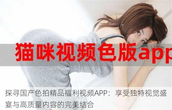 探寻国产色拍精品福利视频APP：享受独特视觉盛宴与高质量内容的完美结合