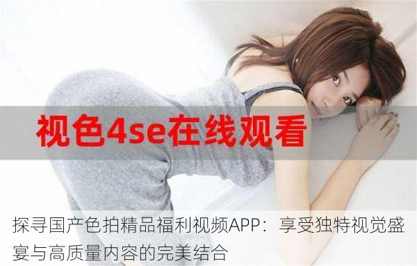 探寻国产色拍精品福利视频APP：享受独特视觉盛宴与高质量内容的完美结合