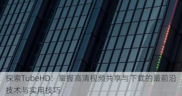 探索TubeHD：掌握高清视频共享与下载的最前沿技术与实用技巧