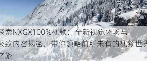 探索NXGX100%视频：全新视觉体验与极致内容揭密，带你领略前所未有的视频世界之旅