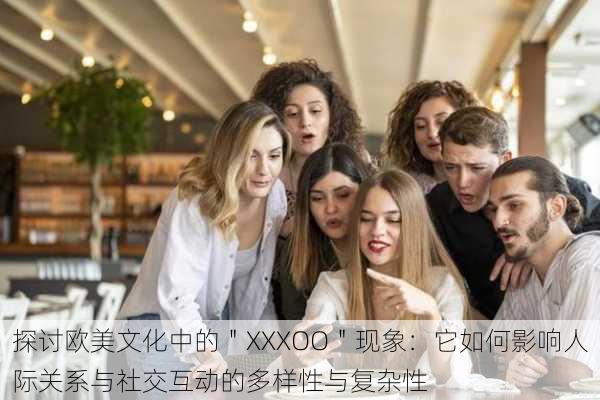 探讨欧美文化中的＂XXXOO＂现象：它如何影响人际关系与社交互动的多样性与复杂性