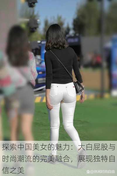 探索中国美女的魅力：大白屁股与时尚潮流的完美融合，展现独特自信之美