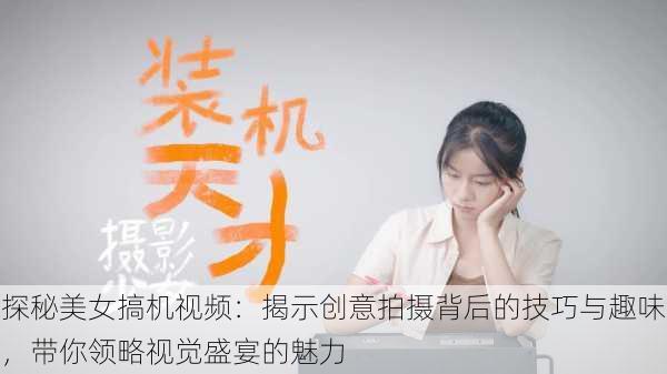 探秘美女搞机视频：揭示创意拍摄背后的技巧与趣味，带你领略视觉盛宴的魅力