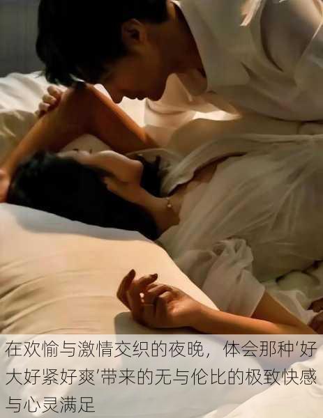 在欢愉与激情交织的夜晚，体会那种‘好大好紧好爽’带来的无与伦比的极致快感与心灵满足