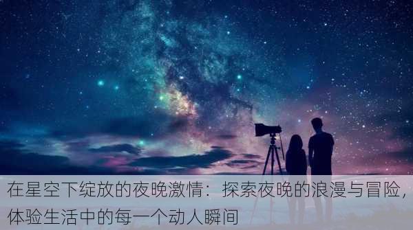 在星空下绽放的夜晚激情：探索夜晚的浪漫与冒险，体验生活中的每一个动人瞬间