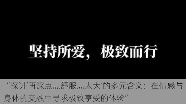 “探讨‘再深点灬舒服灬太大’的多元含义：在情感与身体的交融中寻求极致享受的体验”