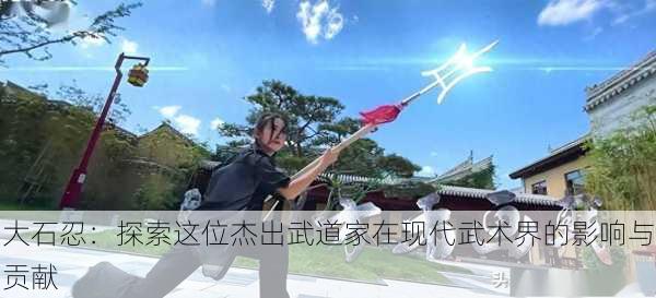 大石忍：探索这位杰出武道家在现代武术界的影响与贡献