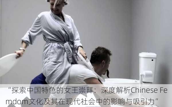 “探索中国特色的女王崇拜：深度解析Chinese Femdom文化及其在现代社会中的影响与吸引力”