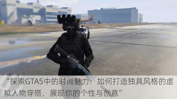 “探索GTA5中的时尚魅力：如何打造独具风格的虚拟人物穿搭，展现你的个性与创意”