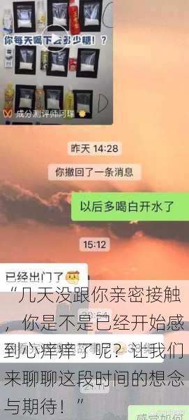 “几天没跟你亲密接触，你是不是已经开始感到心痒痒了呢？让我们来聊聊这段时间的想念与期待！”