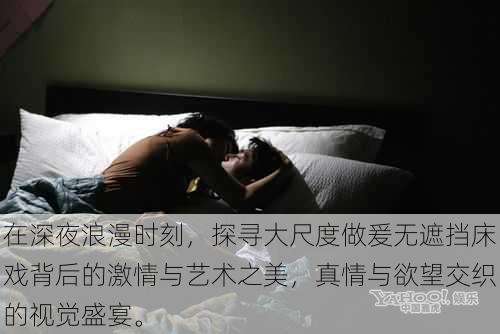 在深夜浪漫时刻，探寻大尺度做爰无遮挡床戏背后的激情与艺术之美，真情与欲望交织的视觉盛宴。