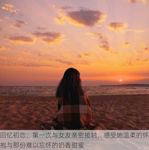 回忆初恋：第一次与女友亲密接触，感受她温柔的怀抱与那份难以忘怀的奶香甜蜜