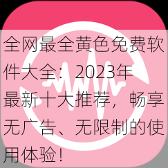 全网最全黄色免费软件大全：2023年最新十大推荐，畅享无广告、无限制的使用体验！