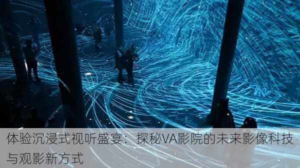 体验沉浸式视听盛宴：探秘VA影院的未来影像科技与观影新方式