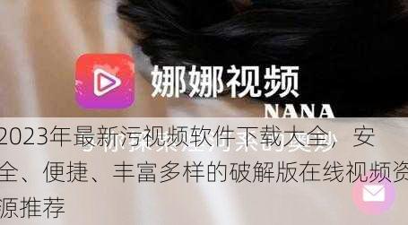 2023年最新污视频软件下载大全，安全、便捷、丰富多样的破解版在线视频资源推荐