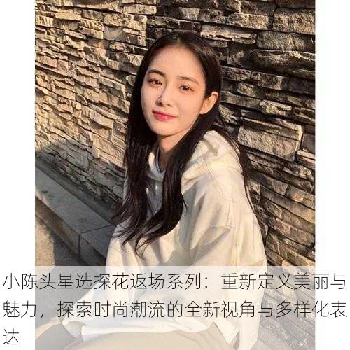 小陈头星选探花返场系列：重新定义美丽与魅力，探索时尚潮流的全新视角与多样化表达