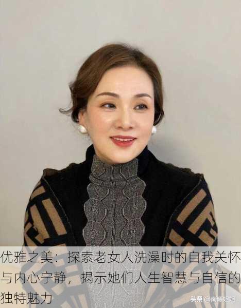 优雅之美：探索老女人洗澡时的自我关怀与内心宁静，揭示她们人生智慧与自信的独特魅力