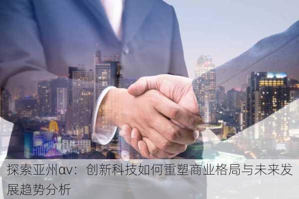 探索亚州αv：创新科技如何重塑商业格局与未来发展趋势分析