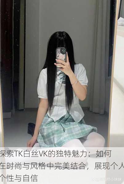 探索TK白丝VK的独特魅力:如何在时尚与风格中完美结合,展现个人个性与自信