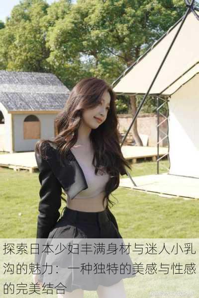 探索日本少妇丰满身材与迷人小乳沟的魅力:一种独特的美感与性感的完美结合